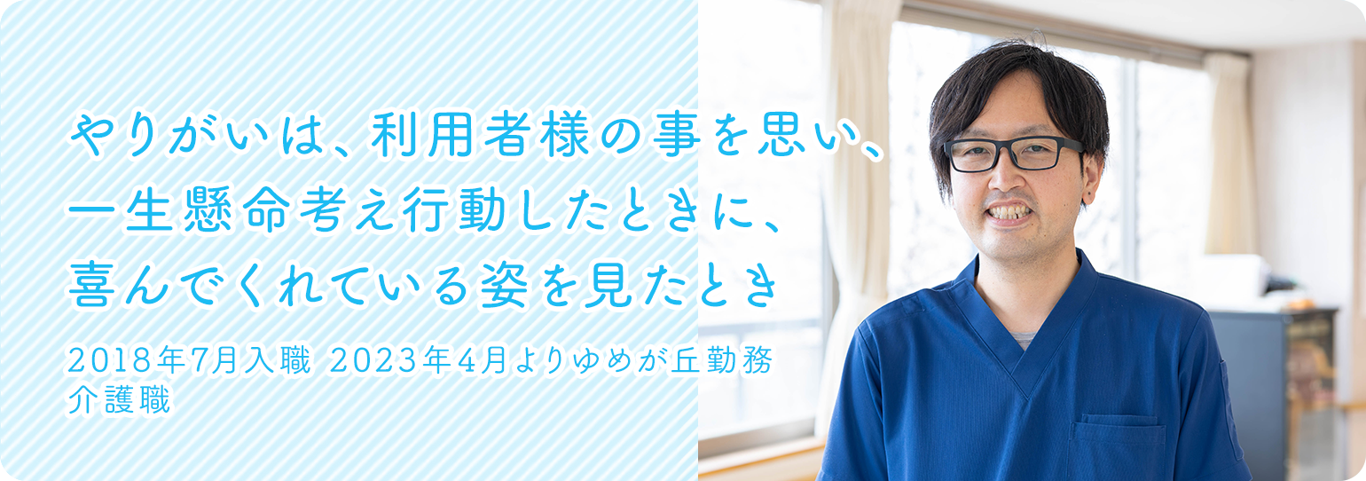 やりがいは、利用者様の事を思い、一生懸命考え行動したときに、喜んでくれている姿を見たとき　2018年7月入職2023年4月よりゆめが丘勤務　介護職